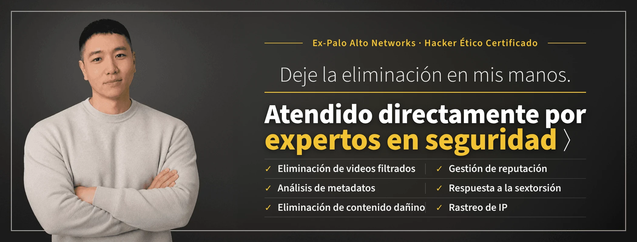 Deje la eliminación en mis manos: expertos en seguridad atienden su caso directamente. Taewoon Choi, CEO de Sarazim Company (ex Palo Alto Networks; hacker ético certificado). Eliminación de videos íntimos no consentidos, gestión de reputación corporativa, respuesta a la sextorsión, rastreo de IP, análisis de metadatos y eliminación de publicaciones maliciosas.